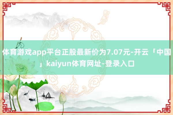 体育游戏app平台正股最新价为7.07元-开云「中国」kaiyun体育网址-登录入口