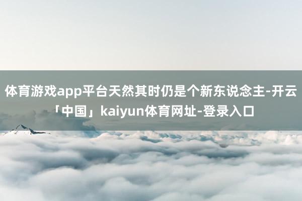 体育游戏app平台天然其时仍是个新东说念主-开云「中国」kaiyun体育网址-登录入口