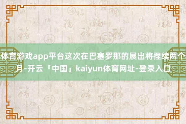 体育游戏app平台这次在巴塞罗那的展出将捏续两个月-开云「中国」kaiyun体育网址-登录入口