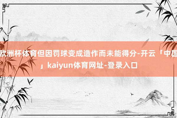 欧洲杯体育但因罚球变成造作而未能得分-开云「中国」kaiyun体育网址-登录入口