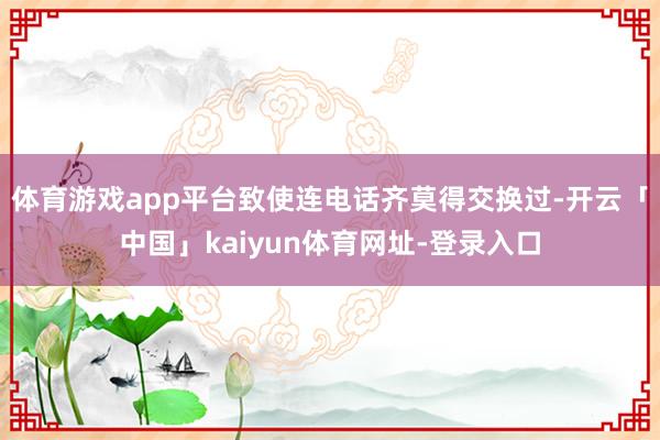 体育游戏app平台致使连电话齐莫得交换过-开云「中国」kaiyun体育网址-登录入口