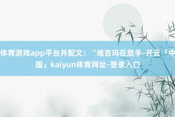 体育游戏app平台并配文：“维吉玛在放手-开云「中国」kaiyun体育网址-登录入口