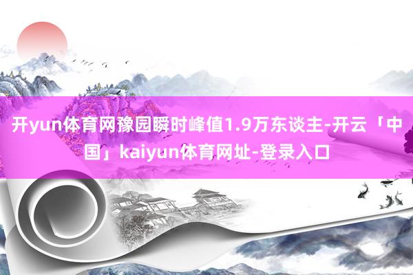 开yun体育网豫园瞬时峰值1.9万东谈主-开云「中国」kaiyun体育网址-登录入口