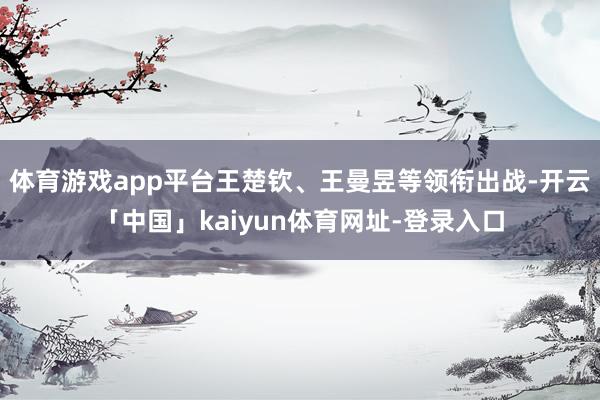 体育游戏app平台王楚钦、王曼昱等领衔出战-开云「中国」kaiyun体育网址-登录入口