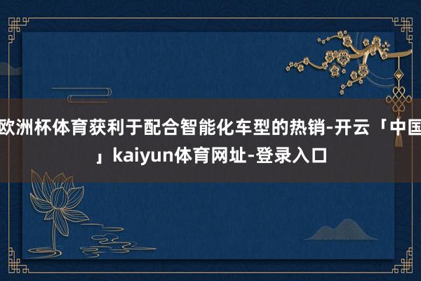 欧洲杯体育获利于配合智能化车型的热销-开云「中国」kaiyun体育网址-登录入口