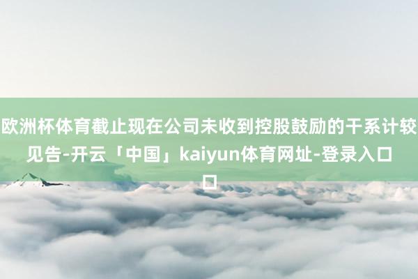 欧洲杯体育截止现在公司未收到控股鼓励的干系计较见告-开云「中国」kaiyun体育网址-登录入口