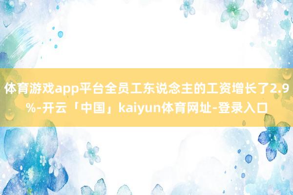 体育游戏app平台全员工东说念主的工资增长了2.9%-开云「中国」kaiyun体育网址-登录入口