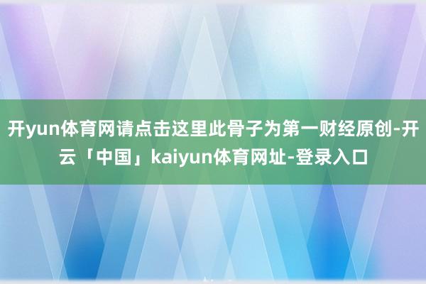 开yun体育网请点击这里此骨子为第一财经原创-开云「中国」kaiyun体育网址-登录入口