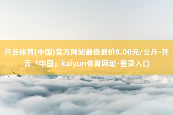 开云体育(中国)官方网站最低报价8.00元/公斤-开云「中国」kaiyun体育网址-登录入口