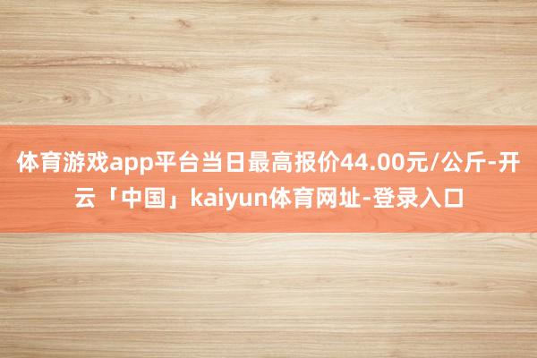 体育游戏app平台当日最高报价44.00元/公斤-开云「中国」kaiyun体育网址-登录入口