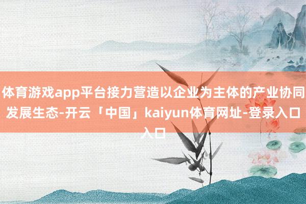 体育游戏app平台接力营造以企业为主体的产业协同发展生态-开云「中国」kaiyun体育网址-登录入口