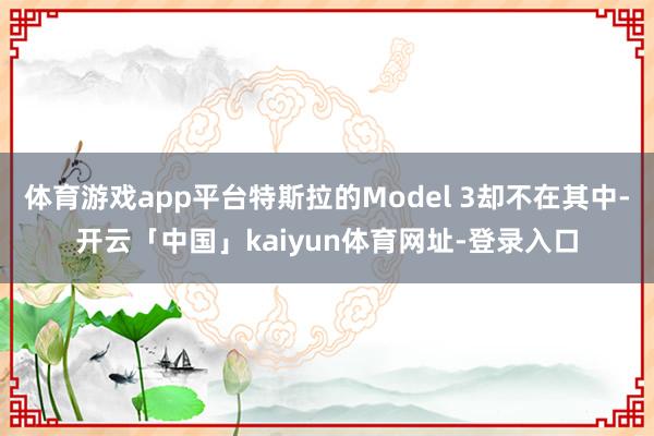 体育游戏app平台特斯拉的Model 3却不在其中-开云「中国」kaiyun体育网址-登录入口