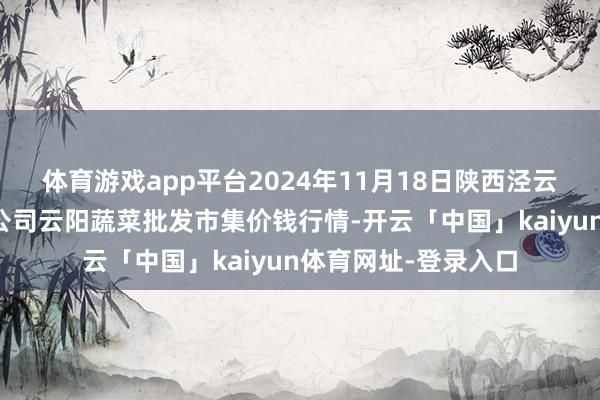 体育游戏app平台2024年11月18日陕西泾云当代农业股份有限公司云阳蔬菜批发市集价钱行情-开云「中国」kaiyun体育网址-登录入口