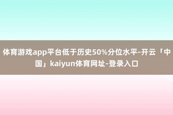 体育游戏app平台低于历史50%分位水平-开云「中国」kaiyun体育网址-登录入口