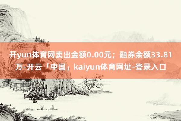 开yun体育网卖出金额0.00元；融券余额33.81万-开云「中国」kaiyun体育网址-登录入口