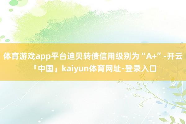 体育游戏app平台迪贝转债信用级别为“A+”-开云「中国」kaiyun体育网址-登录入口