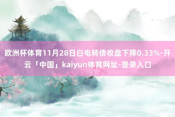 欧洲杯体育11月28日白电转债收盘下降0.33%-开云「中国」kaiyun体育网址-登录入口