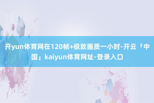 开yun体育网在120帧+极致画质一小时-开云「中国」kaiyun体育网址-登录入口