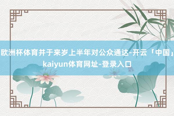 欧洲杯体育并于来岁上半年对公众通达-开云「中国」kaiyun体育网址-登录入口