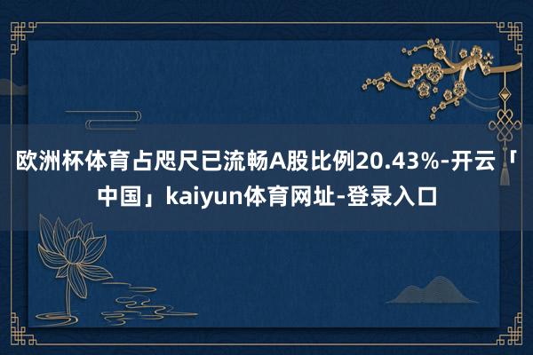 欧洲杯体育占咫尺已流畅A股比例20.43%-开云「中国」kaiyun体育网址-登录入口