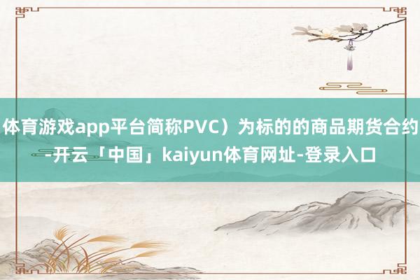 体育游戏app平台简称PVC）为标的的商品期货合约-开云「中国」kaiyun体育网址-登录入口