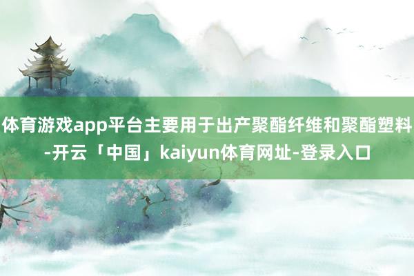 体育游戏app平台主要用于出产聚酯纤维和聚酯塑料-开云「中国」kaiyun体育网址-登录入口