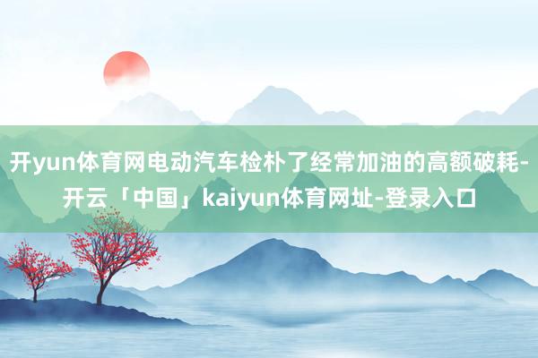 开yun体育网电动汽车检朴了经常加油的高额破耗-开云「中国」kaiyun体育网址-登录入口