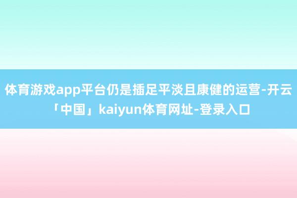 体育游戏app平台仍是插足平淡且康健的运营-开云「中国」kaiyun体育网址-登录入口