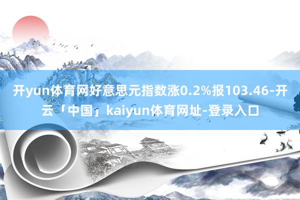 开yun体育网好意思元指数涨0.2%报103.46-开云「中国」kaiyun体育网址-登录入口
