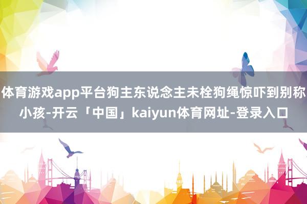 体育游戏app平台狗主东说念主未栓狗绳惊吓到别称小孩-开云「中国」kaiyun体育网址-登录入口