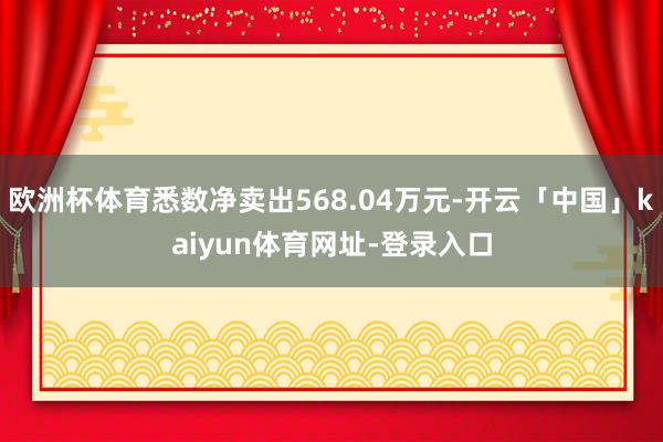 欧洲杯体育悉数净卖出568.04万元-开云「中国」kaiyun体育网址-登录入口