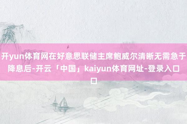 开yun体育网在好意思联储主席鲍威尔清晰无需急于降息后-开云「中国」kaiyun体育网址-登录入口