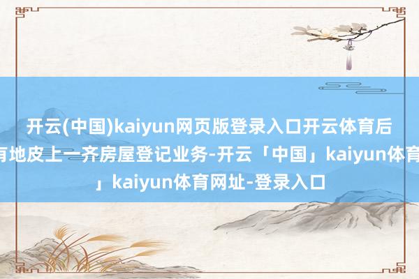 开云(中国)kaiyun网页版登录入口开云体育后续慢慢遮蔽国有地皮上一齐房屋登记业务-开云「中国」kaiyun体育网址-登录入口