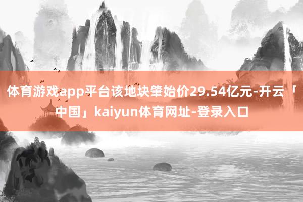 体育游戏app平台该地块肇始价29.54亿元-开云「中国」kaiyun体育网址-登录入口