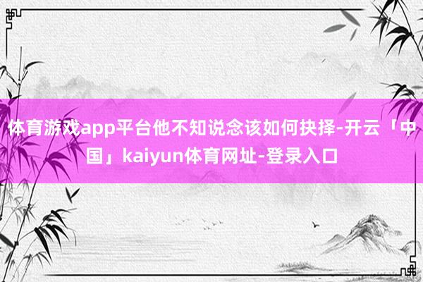 体育游戏app平台他不知说念该如何抉择-开云「中国」kaiyun体育网址-登录入口