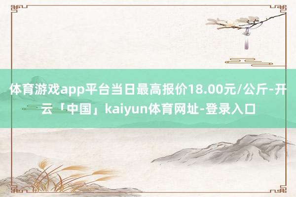 体育游戏app平台当日最高报价18.00元/公斤-开云「中国」kaiyun体育网址-登录入口