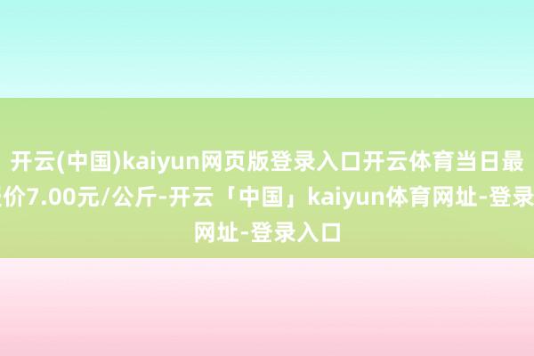 开云(中国)kaiyun网页版登录入口开云体育当日最高报价7.00元/公斤-开云「中国」kaiyun体育网址-登录入口