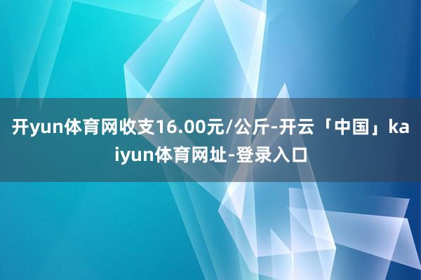 开yun体育网收支16.00元/公斤-开云「中国」kaiyun体育网址-登录入口