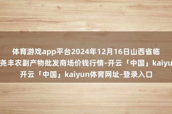 体育游戏app平台2024年12月16日山西省临汾市尧王人区奶牛场尧丰农副产物批发商场价钱行情-开云「中国」kaiyun体育网址-登录入口